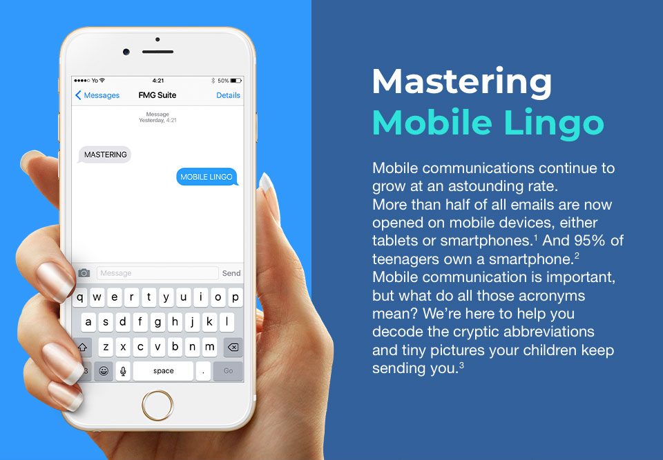 A white iPhone with a text box open at the top of its screen and a keyboard for texting at the bottom. It is held in a slim hand with manicured nails on the left side of the image. To the right are words that read:  Mastering Mobile Lingo. Mobile communications continue to grow at an astounding rate. More than half of all emails are now opened on mobile devices, either tablets or smartphones. And 95% of teenagers own a smartphone. Mobile communication is important, but what do all those acronyms mean? We’re here to help you decode the cryptic abbreviations and tiny pictures your children keep sending you.
